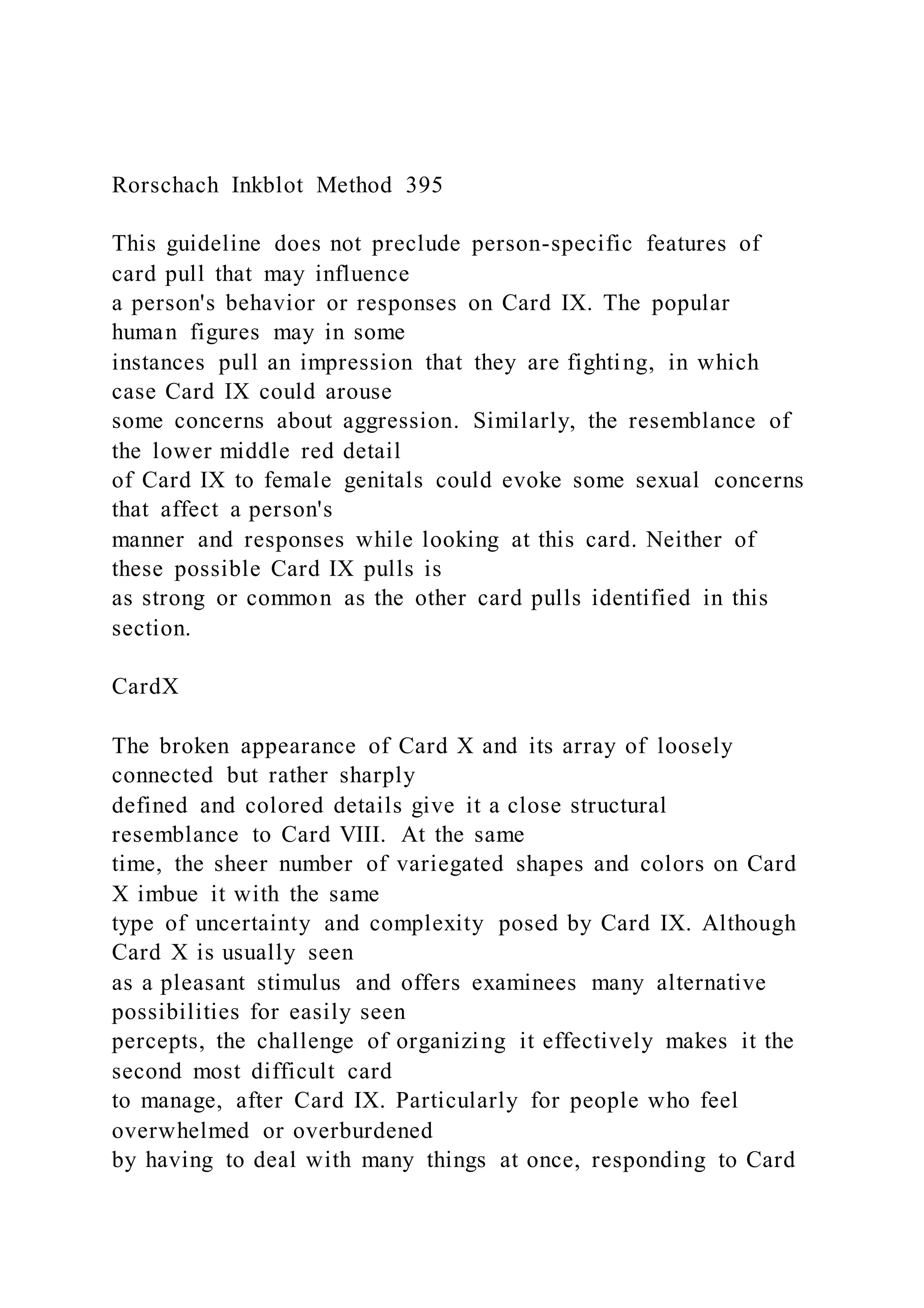 Rorschach Inkblot Method 395
This guideline does not preclude person-specific features of
card pull that may influence
a person's behavior or responses on Card IX. The popular
human figures may in some
instances pull an impression that they are fighting, in which
case Card IX could arouse
some concerns about aggression. Similarly, the resemblance of
the lower middle red detail
of Card IX to female genitals could evoke some sexual concerns
that affect a person's
manner and responses while looking at this card. Neither of
these possible Card IX pulls is
as strong or common as the other card pulls identified in this
section.
CardX
The broken appearance of Card X and its array of loosely
connected but rather sharply
defined and colored details give it a close structural
resemblance to Card VIII. At the same
time, the sheer number of variegated shapes and colors on Card
X imbue it with the same
type of uncertainty and complexity posed by Card IX. Although
Card X is usually seen
as a pleasant stimulus and offers examinees many alternative
possibilities for easily seen
percepts, the challenge of organizing it effectively makes it the
second most difficult card
to manage, after Card IX. Particularly for people who feel
overwhelmed or overburdened
by having to deal with many things at once, responding to Card
 