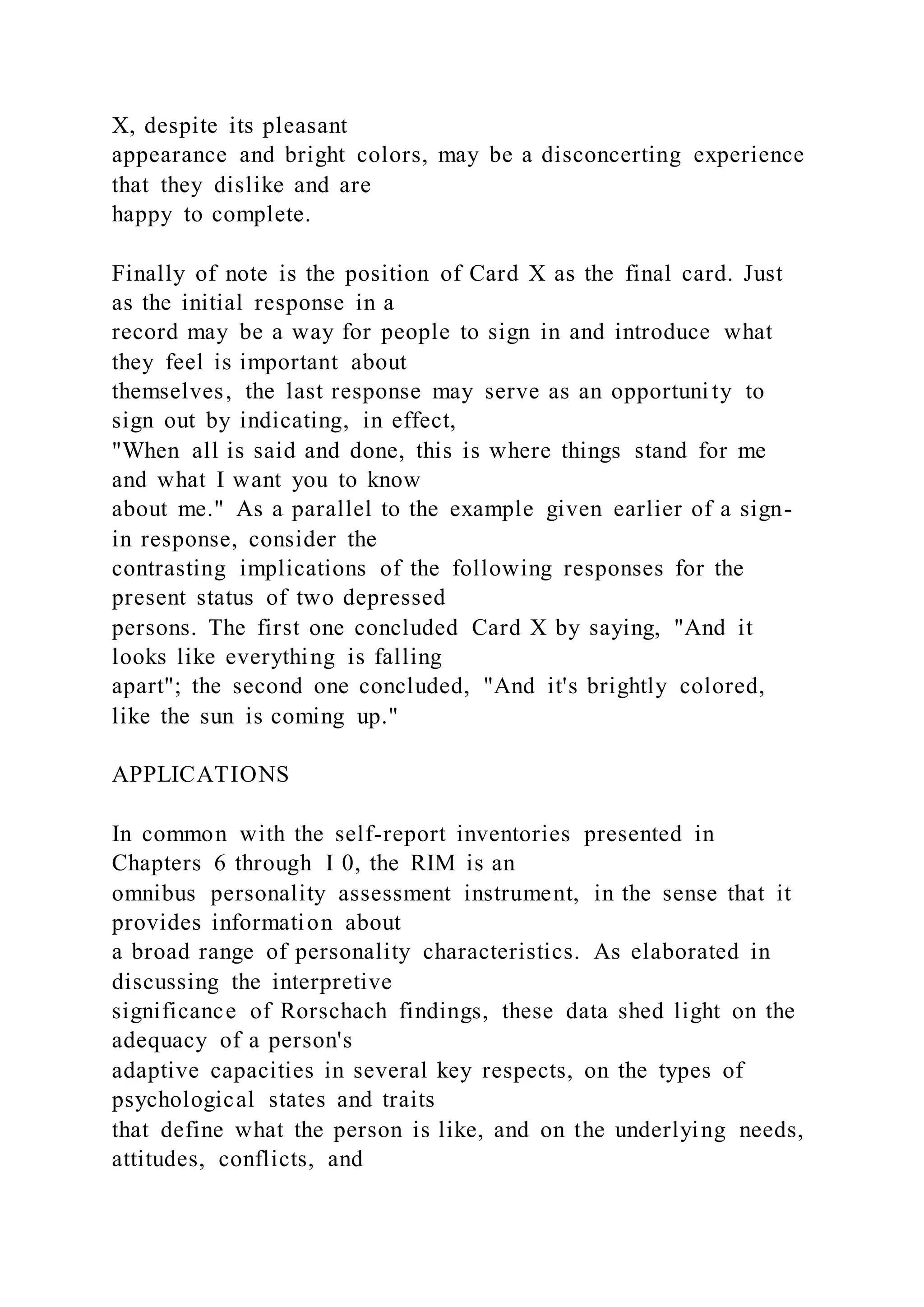 X, despite its pleasant
appearance and bright colors, may be a disconcerting experience
that they dislike and are
happy to complete.
Finally of note is the position of Card X as the final card. Just
as the initial response in a
record may be a way for people to sign in and introduce what
they feel is important about
themselves, the last response may serve as an opportuni ty to
sign out by indicating, in effect,
"When all is said and done, this is where things stand for me
and what I want you to know
about me." As a parallel to the example given earlier of a sign-
in response, consider the
contrasting implications of the following responses for the
present status of two depressed
persons. The first one concluded Card X by saying, "And it
looks like everything is falling
apart"; the second one concluded, "And it's brightly colored,
like the sun is coming up."
APPLICATIONS
In common with the self-report inventories presented in
Chapters 6 through I 0, the RIM is an
omnibus personality assessment instrument, in the sense that it
provides information about
a broad range of personality characteristics. As elaborated in
discussing the interpretive
significance of Rorschach findings, these data shed light on the
adequacy of a person's
adaptive capacities in several key respects, on the types of
psychological states and traits
that define what the person is like, and on the underlying needs,
attitudes, conflicts, and
 