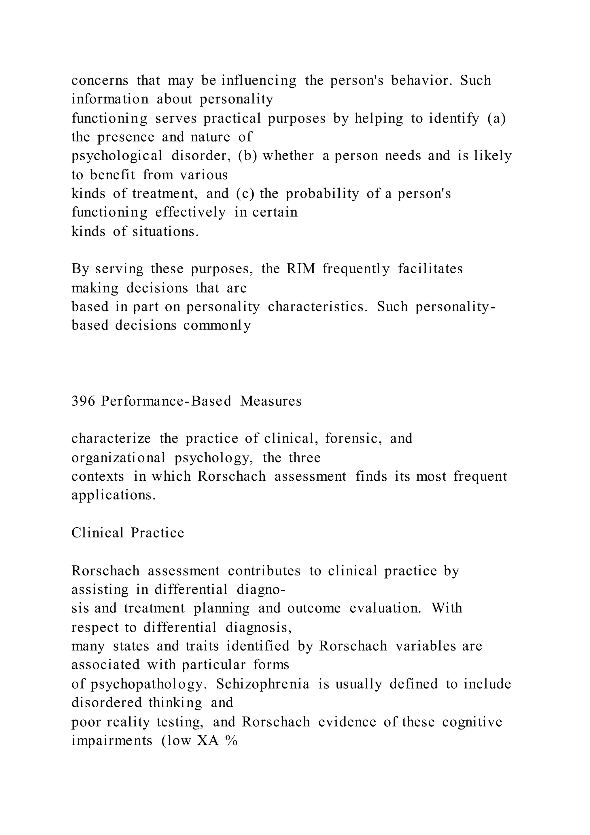 concerns that may be influencing the person's behavior. Such
information about personality
functioning serves practical purposes by helping to identify (a)
the presence and nature of
psychological disorder, (b) whether a person needs and is likely
to benefit from various
kinds of treatment, and (c) the probability of a person's
functioning effectively in certain
kinds of situations.
By serving these purposes, the RIM frequently facilitates
making decisions that are
based in part on personality characteristics. Such personality-
based decisions commonly
396 Performance-Based Measures
characterize the practice of clinical, forensic, and
organizational psychology, the three
contexts in which Rorschach assessment finds its most frequent
applications.
Clinical Practice
Rorschach assessment contributes to clinical practice by
assisting in differential diagno-
sis and treatment planning and outcome evaluation. With
respect to differential diagnosis,
many states and traits identified by Rorschach variables are
associated with particular forms
of psychopathology. Schizophrenia is usually defined to include
disordered thinking and
poor reality testing, and Rorschach evidence of these cognitive
impairments (low XA %
 