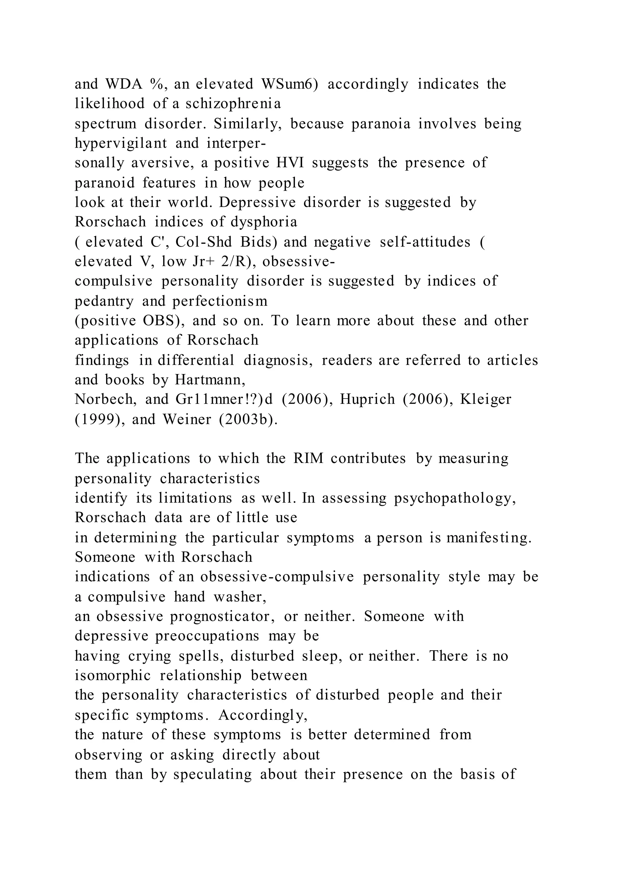 and WDA %, an elevated WSum6) accordingly indicates the
likelihood of a schizophrenia
spectrum disorder. Similarly, because paranoia involves being
hypervigilant and interper-
sonally aversive, a positive HVI suggests the presence of
paranoid features in how people
look at their world. Depressive disorder is suggested by
Rorschach indices of dysphoria
( elevated C', Col-Shd Bids) and negative self-attitudes (
elevated V, low Jr+ 2/R), obsessive-
compulsive personality disorder is suggested by indices of
pedantry and perfectionism
(positive OBS), and so on. To learn more about these and other
applications of Rorschach
findings in differential diagnosis, readers are referred to articles
and books by Hartmann,
Norbech, and Gr11mner!?)d (2006), Huprich (2006), Kleiger
(1999), and Weiner (2003b).
The applications to which the RIM contributes by measuring
personality characteristics
identify its limitations as well. In assessing psychopathology,
Rorschach data are of little use
in determining the particular symptoms a person is manifesting.
Someone with Rorschach
indications of an obsessive-compulsive personality style may be
a compulsive hand washer,
an obsessive prognosticator, or neither. Someone with
depressive preoccupations may be
having crying spells, disturbed sleep, or neither. There is no
isomorphic relationship between
the personality characteristics of disturbed people and their
specific symptoms. Accordingly,
the nature of these symptoms is better determined from
observing or asking directly about
them than by speculating about their presence on the basis of
 