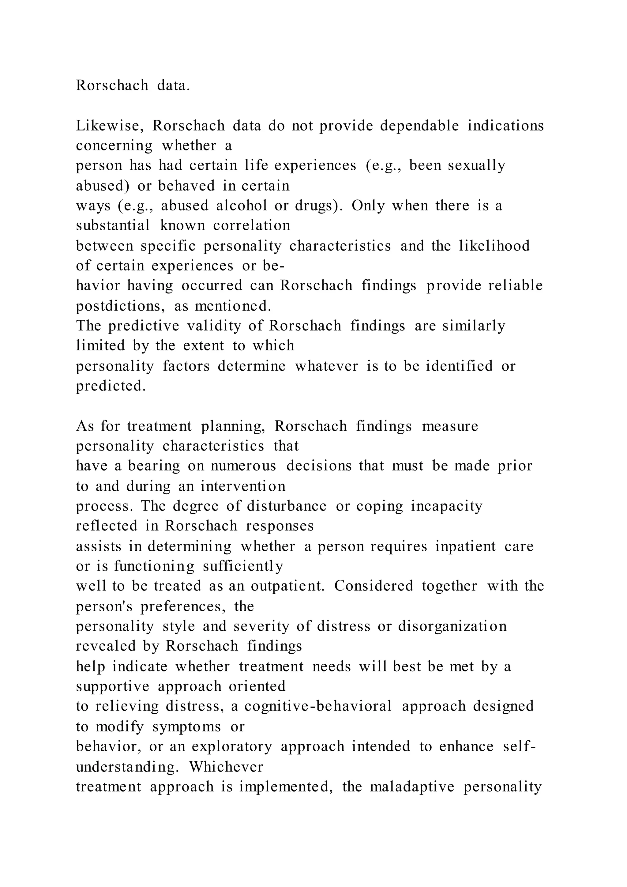 Rorschach data.
Likewise, Rorschach data do not provide dependable indications
concerning whether a
person has had certain life experiences (e.g., been sexually
abused) or behaved in certain
ways (e.g., abused alcohol or drugs). Only when there is a
substantial known correlation
between specific personality characteristics and the likelihood
of certain experiences or be-
havior having occurred can Rorschach findings provide reliable
postdictions, as mentioned.
The predictive validity of Rorschach findings are similarly
limited by the extent to which
personality factors determine whatever is to be identified or
predicted.
As for treatment planning, Rorschach findings measure
personality characteristics that
have a bearing on numerous decisions that must be made prior
to and during an intervention
process. The degree of disturbance or coping incapacity
reflected in Rorschach responses
assists in determining whether a person requires inpatient care
or is functioning sufficiently
well to be treated as an outpatient. Considered together with the
person's preferences, the
personality style and severity of distress or disorganization
revealed by Rorschach findings
help indicate whether treatment needs will best be met by a
supportive approach oriented
to relieving distress, a cognitive-behavioral approach designed
to modify symptoms or
behavior, or an exploratory approach intended to enhance self-
understanding. Whichever
treatment approach is implemented, the maladaptive personality
 