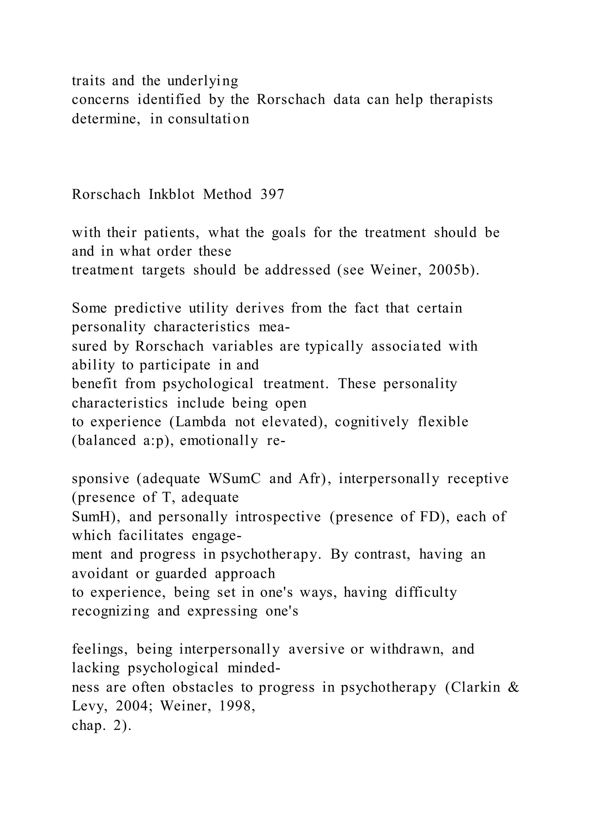traits and the underlying
concerns identified by the Rorschach data can help therapists
determine, in consultation
Rorschach Inkblot Method 397
with their patients, what the goals for the treatment should be
and in what order these
treatment targets should be addressed (see Weiner, 2005b).
Some predictive utility derives from the fact that certain
personality characteristics mea-
sured by Rorschach variables are typically associated with
ability to participate in and
benefit from psychological treatment. These personality
characteristics include being open
to experience (Lambda not elevated), cognitively flexible
(balanced a:p), emotionally re-
sponsive (adequate WSumC and Afr), interpersonally receptive
(presence of T, adequate
SumH), and personally introspective (presence of FD), each of
which facilitates engage-
ment and progress in psychotherapy. By contrast, having an
avoidant or guarded approach
to experience, being set in one's ways, having difficulty
recognizing and expressing one's
feelings, being interpersonally aversive or withdrawn, and
lacking psychological minded-
ness are often obstacles to progress in psychotherapy (Clarkin &
Levy, 2004; Weiner, 1998,
chap. 2).
 