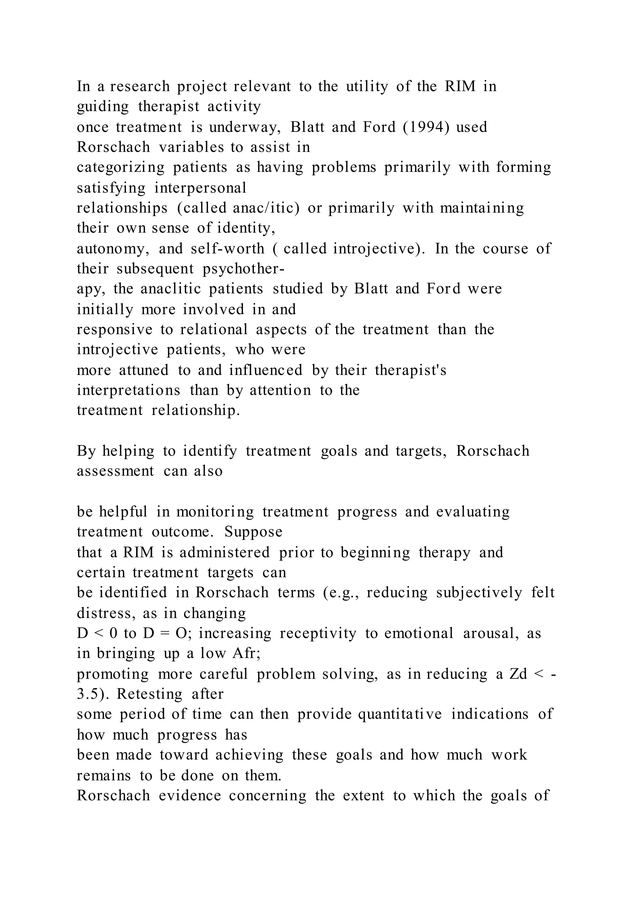 In a research project relevant to the utility of the RIM in
guiding therapist activity
once treatment is underway, Blatt and Ford (1994) used
Rorschach variables to assist in
categorizing patients as having problems primarily with forming
satisfying interpersonal
relationships (called anac/itic) or primarily with maintaining
their own sense of identity,
autonomy, and self-worth ( called introjective). In the course of
their subsequent psychother-
apy, the anaclitic patients studied by Blatt and Ford were
initially more involved in and
responsive to relational aspects of the treatment than the
introjective patients, who were
more attuned to and influenced by their therapist's
interpretations than by attention to the
treatment relationship.
By helping to identify treatment goals and targets, Rorschach
assessment can also
be helpful in monitoring treatment progress and evaluating
treatment outcome. Suppose
that a RIM is administered prior to beginning therapy and
certain treatment targets can
be identified in Rorschach terms (e.g., reducing subjectively felt
distress, as in changing
D < 0 to D = O; increasing receptivity to emotional arousal, as
in bringing up a low Afr;
promoting more careful problem solving, as in reducing a Zd < -
3.5). Retesting after
some period of time can then provide quantitative indications of
how much progress has
been made toward achieving these goals and how much work
remains to be done on them.
Rorschach evidence concerning the extent to which the goals of
 