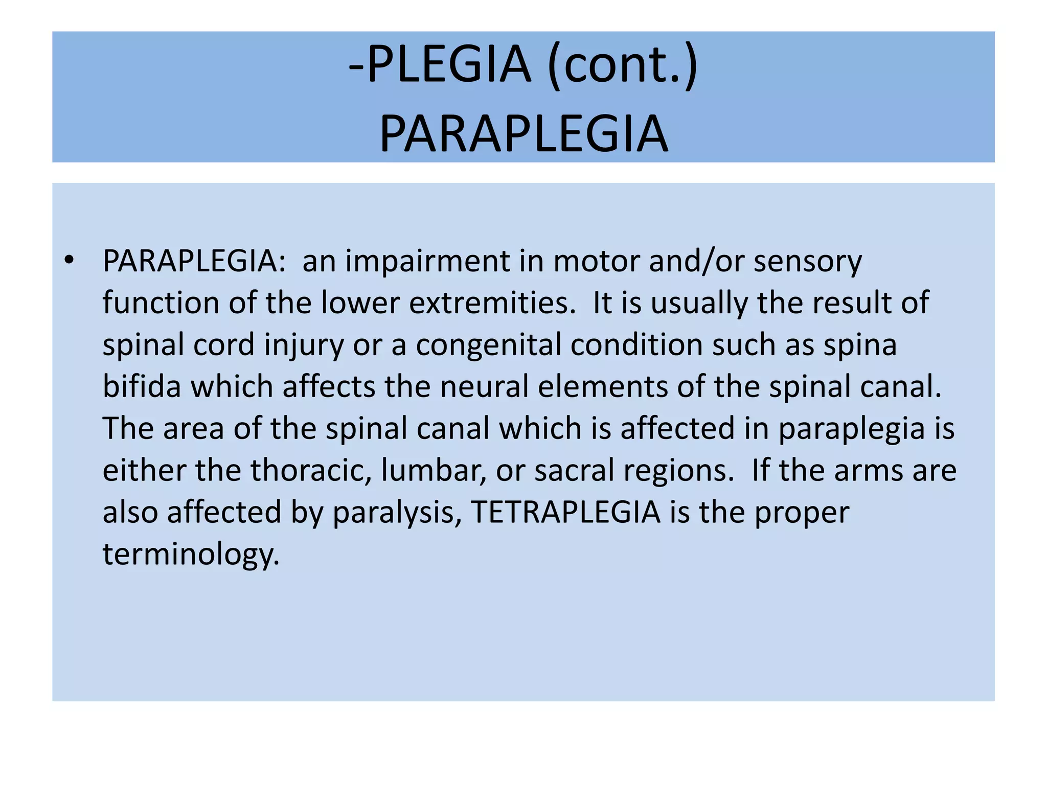 -PLEGIA (cont.)PARAPLEGIAPARAPLEGIA:  an impairment in motor and/or sensory function of the lower extremities.  It is usually the result of spinal cord injury or a congenital condition such as spina bifida which affects the neural elements of the spinal canal.  The area of the spinal canal which is affected in paraplegia is either the thoracic, lumbar, or sacral regions.  If the arms are also affected by paralysis, TETRAPLEGIA is the proper terminology.  