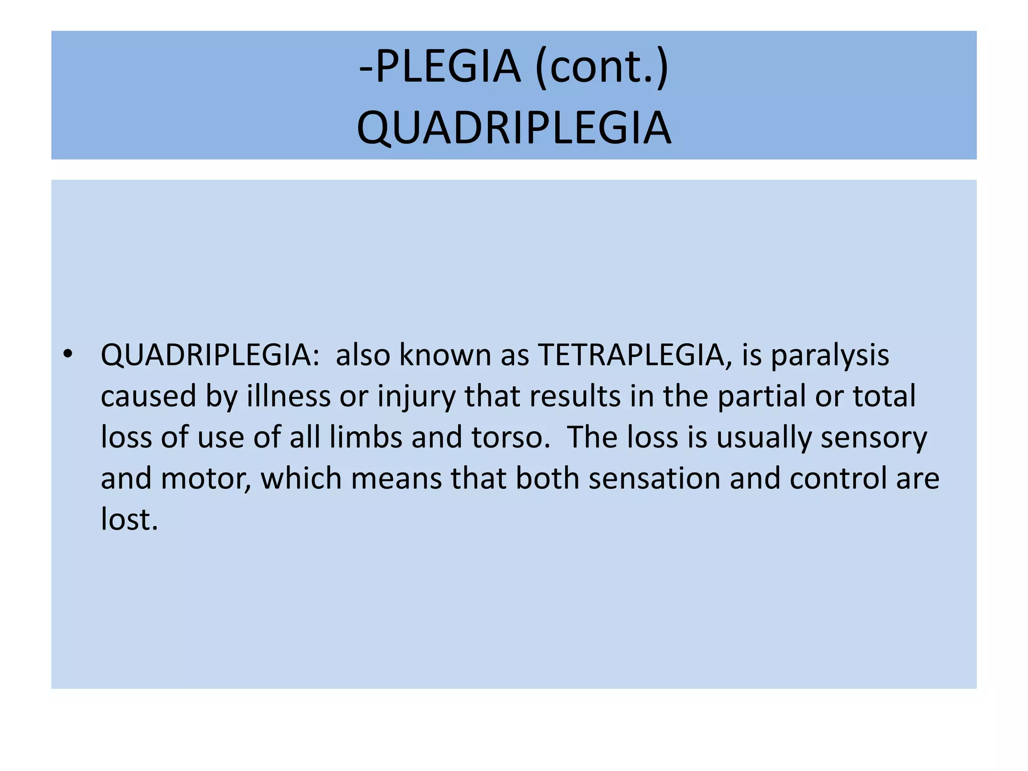 -PLEGIA (cont.)QUADRIPLEGIAQUADRIPLEGIA:  also known as TETRAPLEGIA, is paralysis caused by illness or injury that results in the partial or total loss of use of all limbs and torso.  The loss is usually sensory and motor, which means that both sensation and control are lost.