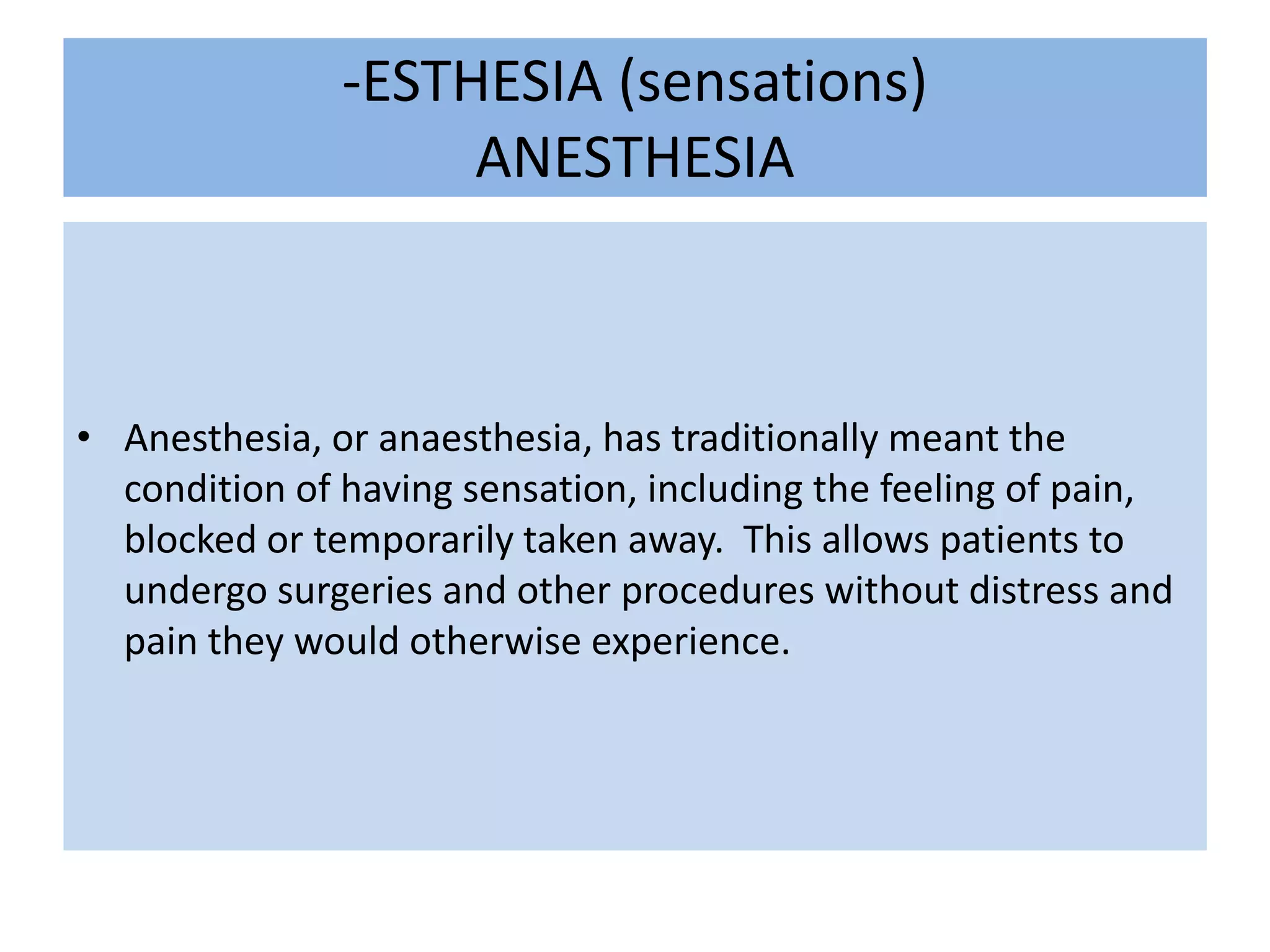 -ESTHESIA (sensations)ANESTHESIAAnesthesia, or anaesthesia, has traditionally meant the condition of having sensation, including the feeling of pain, blocked or temporarily taken away.  This allows patients to undergo surgeries and other procedures without distress and pain they would otherwise experience.      