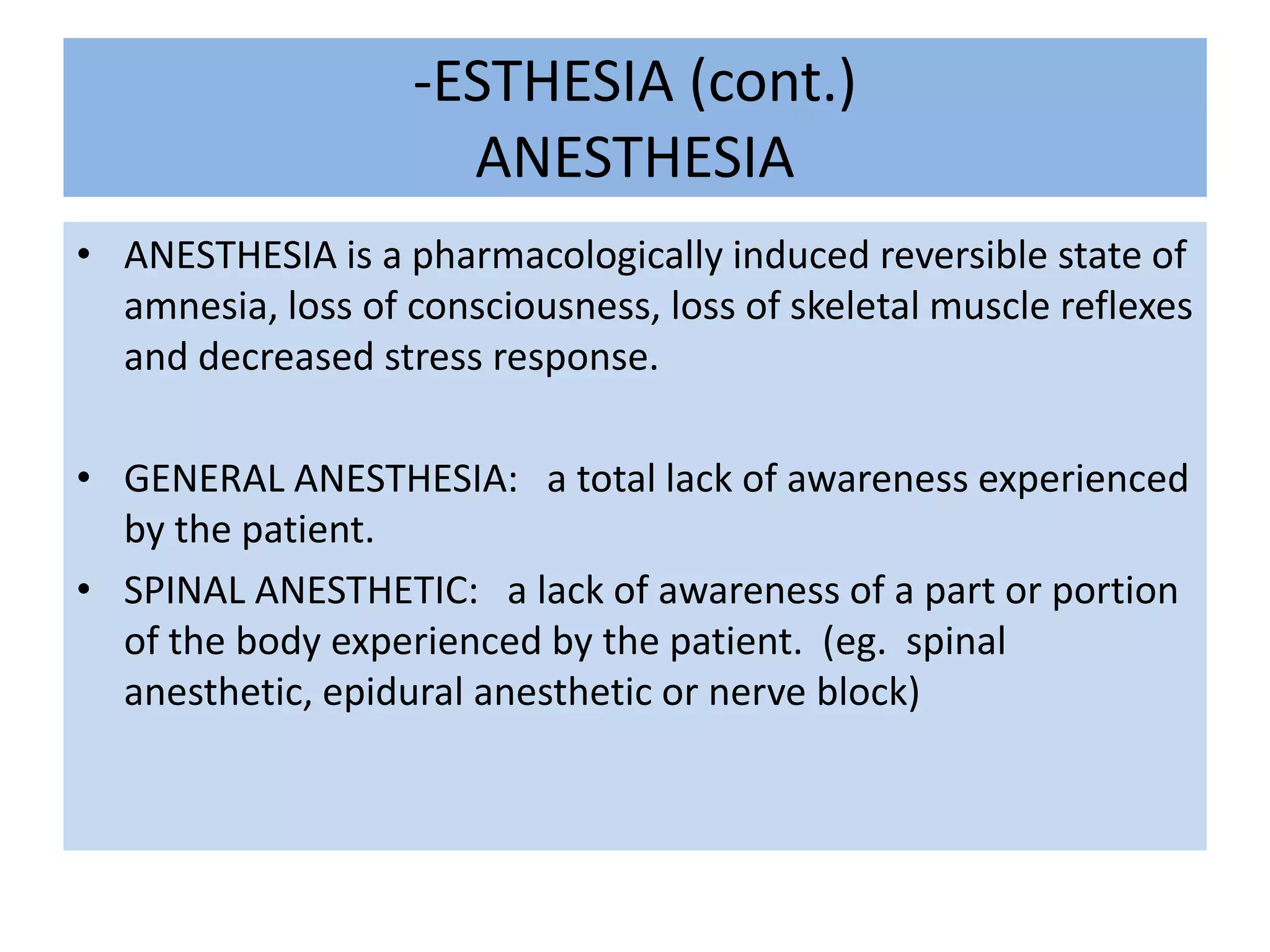 -ESTHESIA (cont.)ANESTHESIAANESTHESIA is a pharmacologically induced reversible state of amnesia, loss of consciousness, loss of skeletal muscle reflexes and decreased stress response.GENERAL ANESTHESIA:   a total lack of awareness experienced by the patient. SPINAL ANESTHETIC:   a lack of awareness of a part or portion of the body experienced by the patient.  (eg.  spinal anesthetic, epidural anesthetic or nerve block)