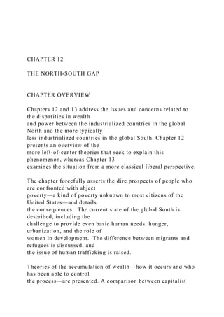 CHAPTER 12
THE NORTH-SOUTH GAP
CHAPTER OVERVIEW
Chapters 12 and 13 address the issues and concerns related to
the disparities in wealth
and power between the industrialized countries in the global
North and the more typically
less industrialized countries in the global South. Chapter 12
presents an overview of the
more left-of-center theories that seek to explain this
phenomenon, whereas Chapter 13
examines the situation from a more classical liberal perspective.
The chapter forcefully asserts the dire prospects of people who
are confronted with abject
poverty—a kind of poverty unknown to most citizens of the
United States—and details
the consequences. The current state of the global South is
described, including the
challenge to provide even basic human needs, hunger,
urbanization, and the role of
women in development. The difference between migrants and
refugees is discussed, and
the issue of human trafficking is raised.
Theories of the accumulation of wealth—how it occurs and who
has been able to control
the process—are presented. A comparison between capitalist
 