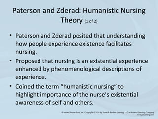 Paterson and Zderad: Humanistic Nursing
Theory (1 of 2)
• Paterson and Zderad posited that understanding
how people experience existence facilitates
nursing.
• Proposed that nursing is an existential experience
enhanced by phenomenological descriptions of
experience.
• Coined the term “humanistic nursing” to
highlight importance of the nurse’s existential
awareness of self and others.
 