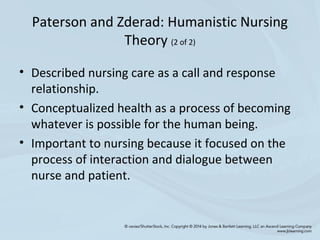 • Described nursing care as a call and response
relationship.
• Conceptualized health as a process of becoming
whatever is possible for the human being.
• Important to nursing because it focused on the
process of interaction and dialogue between
nurse and patient.
Paterson and Zderad: Humanistic Nursing
Theory (2 of 2)
 