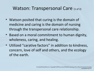 Watson: Transpersonal Care (1 of 2)
• Watson posited that curing is the domain of
medicine and caring is the domain of nursing
through the transpersonal care relationship.
• Based on a moral commitment to human dignity,
wholeness, caring, and healing.
• Utilized “carative factors” in addition to kindness,
concern, love of self and others, and the ecology
of the earth.
 
