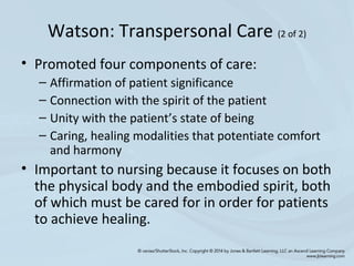 Watson: Transpersonal Care (2 of 2)
• Promoted four components of care:
– Affirmation of patient significance
– Connection with the spirit of the patient
– Unity with the patient’s state of being
– Caring, healing modalities that potentiate comfort
and harmony
• Important to nursing because it focuses on both
the physical body and the embodied spirit, both
of which must be cared for in order for patients
to achieve healing.
 