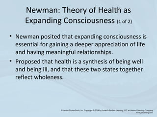 Newman: Theory of Health as
Expanding Consciousness (1 of 2)
• Newman posited that expanding consciousness is
essential for gaining a deeper appreciation of life
and having meaningful relationships.
• Proposed that health is a synthesis of being well
and being ill, and that these two states together
reflect wholeness.
 