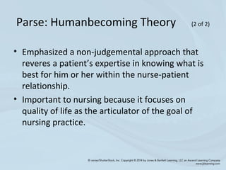 • Emphasized a non-judgemental approach that
reveres a patient’s expertise in knowing what is
best for him or her within the nurse-patient
relationship.
• Important to nursing because it focuses on
quality of life as the articulator of the goal of
nursing practice.
Parse: Humanbecoming Theory (2 of 2)
 