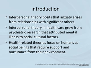 Introduction
• Interpersonal theory posits that anxiety arises
from relationships with significant others.
• Interpersonal theory in health care grew from
psychiatric research that attributed mental
illness to social-cultural factors.
• Health-related theories focus on humans as
social beings that require support and
nurturance from their environment.
 