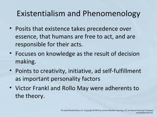 Existentialism and Phenomenology
• Posits that existence takes precedence over
essence, that humans are free to act, and are
responsible for their acts.
• Focuses on knowledge as the result of decision
making.
• Points to creativity, initiative, ad self-fulfillment
as important personality factors
• Victor Frankl and Rollo May were adherents to
the theory.
 