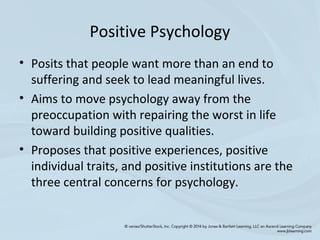 Positive Psychology
• Posits that people want more than an end to
suffering and seek to lead meaningful lives.
• Aims to move psychology away from the
preoccupation with repairing the worst in life
toward building positive qualities.
• Proposes that positive experiences, positive
individual traits, and positive institutions are the
three central concerns for psychology.
 