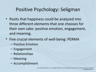 Positive Psychology: Seligman
• Posits that happiness could be analyzed into
three different elements that one chooses for
their own sake: positive emotion, engagement,
and meaning.
• Five crucial elements of well-being: PERMA
– Positive Emotion
– Engagement
– Relationships
– Meaning
– Accomplishment
 