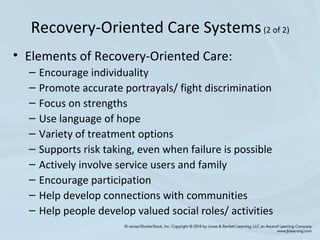 • Elements of Recovery-Oriented Care:
– Encourage individuality
– Promote accurate portrayals/ fight discrimination
– Focus on strengths
– Use language of hope
– Variety of treatment options
– Supports risk taking, even when failure is possible
– Actively involve service users and family
– Encourage participation
– Help develop connections with communities
– Help people develop valued social roles/ activities
Recovery-Oriented Care Systems(2 of 2)
 