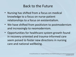 Back to the Future
• Nursing has shifted from a focus on medical
knowledge to a focus on nurse-patient
relationships to a focus on existentialism.
• We have shifted from positivism to postmodernism
and increasingly to neomodernism.
• Opportunities for healthcare system growth found
in recovery-oriented and trauma-informed care
seem poised to foster new directions in nursing
care and national wellbeing.
 
