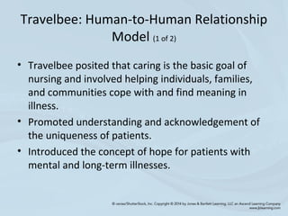Travelbee: Human-to-Human Relationship
Model (1 of 2)
• Travelbee posited that caring is the basic goal of
nursing and involved helping individuals, families,
and communities cope with and find meaning in
illness.
• Promoted understanding and acknowledgement of
the uniqueness of patients.
• Introduced the concept of hope for patients with
mental and long-term illnesses.
 