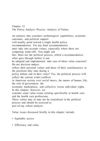 Chapter 12
The Policy Analysis Process: Analysis of Values
An analysis that considers technological capabilities, economic
outcomes, and political support
will usually point toward a single health policy
recommendation. Yet any final recommendation
must take into account values, especially where there are
competing trade-offs. You might ask
this: Does not the political process, which a recommendation
often goes through before it can
be adopted and implemented, take care of those value concerns?
Do not decision makers
reflect their personal values and those of their constituencies in
the positions they take during a
policy debate and in their votes? Yes, the political process will
reflect the current wider conflicts
in American society over social mores, the nature of human life,
the role of government, the
economic marketplace, and collective versus individual rights.
In this chapter, however, we
consider some value issues relating specifically to health care
and the health care professions.
These values may or may not be considered in the political
process and should be assessed as
part of any robust analysis.
Value issues discussed briefly in this chapter include:
• Equitable access
• Efficiency and value
 