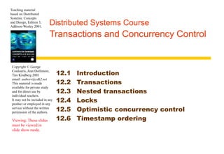 Teaching material 
based on Distributed 
Systems: Concepts 
and Design, Edition 3, 
Addison-Wesley 2001. Distributed Systems Course 
Copyright © George 
Coulouris, Jean Dollimore, 
Tim Kindberg 2001 
email: authors@cdk2.net 
This material is made 
available for private study 
and for direct use by 
individual teachers. 
It may not be included in any 
product or employed in any 
service without the written 
permission of the authors. 
Viewing: These slides 
must be viewed in 
slide show mode. 
Transactions and Concurrency Control 
12.1 Introduction 
12.2 Transactions 
12.3 Nested transactions 
12.4 Locks 
12.5 Optimistic concurrency control 
12.6 Timestamp ordering 
 