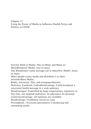 Chapter 12
Using the Power of Media to Influence Health Policy and
Politics in CEOD
Seismic Shift in Media: One-to-Many and Many-to-
ManyBroadcast Model: one-to-many
One Broadcaster sends message out to manyNew Model: many-
to-many
Many people create media and distribute it to their
networksMass Media:
Radio, television, film, and newspaperInternet:
Websites, Facebook, LinkedInAdvantage: Could broadcast a
consistent health message to a wide audience
Disadvantages: Controlled by large corporations, expensive to
buy time, not targeted audiences, no allowance for personal
creativityAdvantage: All opinions are available
Disadvantage: Credibility can be an issue
Prosumption / Everyone (prosumers) is producing and
consuming media.
 