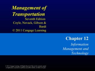 Management of
Transportation
Seventh Edition
Coyle, Novack, Gibson &
Bardi
© 2011 Cengage Learning
Chapter 12
Information
Management and
Technology
© 2011 Cengage Learning. All Rights Reserved. May not be scanned, copied
or duplicated, or posted to a publicly accessible website, in whole or in part.
 