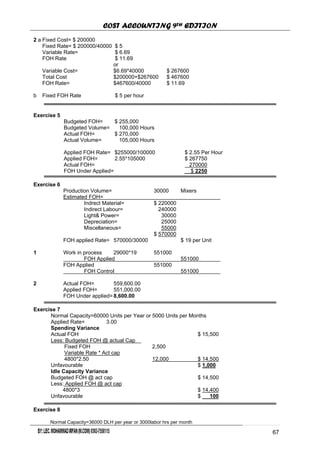 COST ACCOUNTING 9TH EDITION
Chapter 12 Page 68
2 a Fixed Cost= $ 200000
Fixed Rate= $ 200000/40000 $ 5
Variable Rate= $ 6.69
FOH Rate $ 11.69
or
Variable Cost= $6.69*40000 $ 267600
Total Cost $200000+$267600 $ 467600
FOH Rate= $467600/40000 $ 11.69
b Fixed FOH Rate $ 5 per hour
Exercise 5
Budgeted FOH= $ 255,000
Budgeted Volume= 100,000 Hours
Actual FOH= $ 270,000
Actual Volume= 105,000 Hours
Applied FOH Rate= $255000/100000 $ 2.55 Per Hour
Applied FOH= 2.55*105000 $ 267750
Actual FOH= 270000
FOH Under Applied= $ 2250
Exercise 6
Production Volume= 30000 Mixers
Estimated FOH=
Indrect Material= $ 220000
Indirect Labour= 240000
Light& Power= 30000
Depreciation= 25000
Miscellaneous= 55000
$ 570000
FOH applied Rate= 570000/30000 $ 19 per Unit
1 Work in process 29000*19 551000
FOH Applied 551000
FOH Applied 551000
FOH Control 551000
2 Actual FOH= 559,600.00
Applied FOH= 551,000.00
FOH Under applied=8,600.00
Exercise 7
Normal Capacity=60000 Units per Year or 5000 Units per Months
Applied Rate= 3.00
Spending Variance
Actual FOH $ 15,500
Less: Budgeted FOH @ actual Cap
Fixed FOH 2,500
Variable Rate * Act cap
4800*2.50 12,000 $ 14,500
Unfavourable $ 1,000
Idle Capacity Variance
Budgeted FOH @ act cap $ 14,500
Less: Applied FOH @ act cap
4800*3 $ 14,400
Unfavourable $ 100
Exercise 8
Normal Capacity=36000 DLH per year or 3000labor hrs per month
6267
 