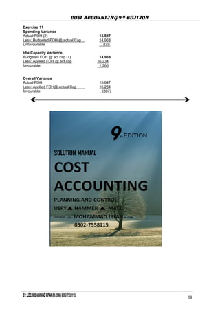COST ACCOUNTING 9TH EDITION
Chapter 12 Page 70
Exercise 11
Spending Variance
Actual FOH (2) 15,847
Less: Budgeted FOH @ actual Cap 14,968
Unfavourable 879
Idle Capacity Variance
Budgeted FOH @ act cap (1) 14,968
Less: Applied FOH @ act cap 16,234
favourable 1,266
Overall Variance
Actual FOH 15,847
Less: Applied FOH@ actual Cap 16,234
favourable (387)
64
69
 