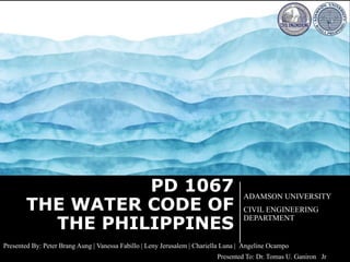 PD 1067
THE WATER CODE OF
THE PHILIPPINES
ADAMSON UNIVERSITY
CIVIL ENGINEERING
DEPARTMENT
Presented By: Peter Brang Aung | Vanessa Fabillo | Leny Jerusalem | Chariella Luna | Angeline Ocampo
Presented To: Dr. Tomas U. Ganiron Jr
 