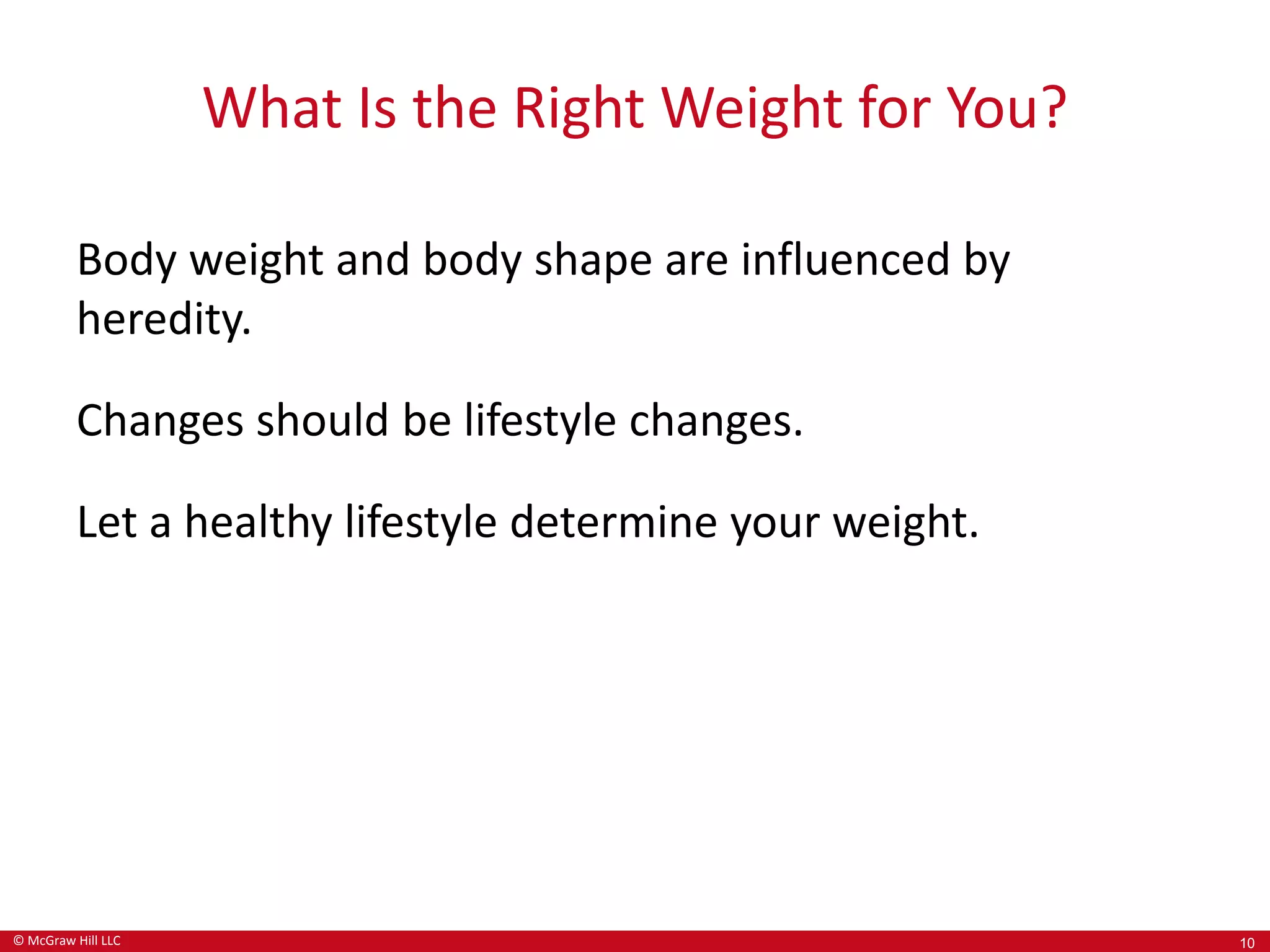 © McGraw Hill LLC
What Is the Right Weight for You?
Body weight and body shape are influenced by
heredity.
Changes should be lifestyle changes.
Let a healthy lifestyle determine your weight.
10
 