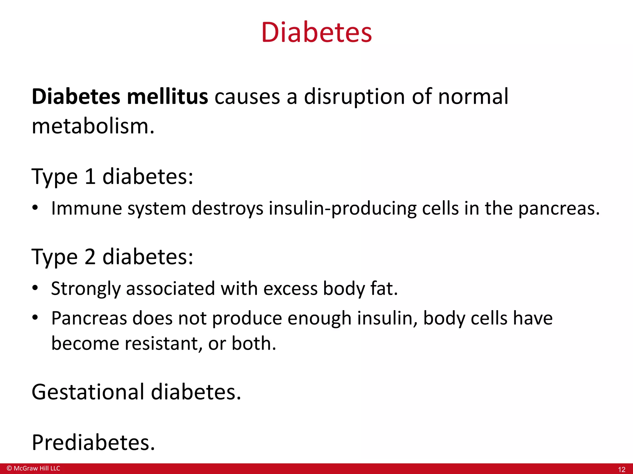 © McGraw Hill LLC
Diabetes
Diabetes mellitus causes a disruption of normal
metabolism.
Type 1 diabetes:
• Immune system destroys insulin-producing cells in the pancreas.
Type 2 diabetes:
• Strongly associated with excess body fat.
• Pancreas does not produce enough insulin, body cells have
become resistant, or both.
Gestational diabetes.
Prediabetes.
12
 