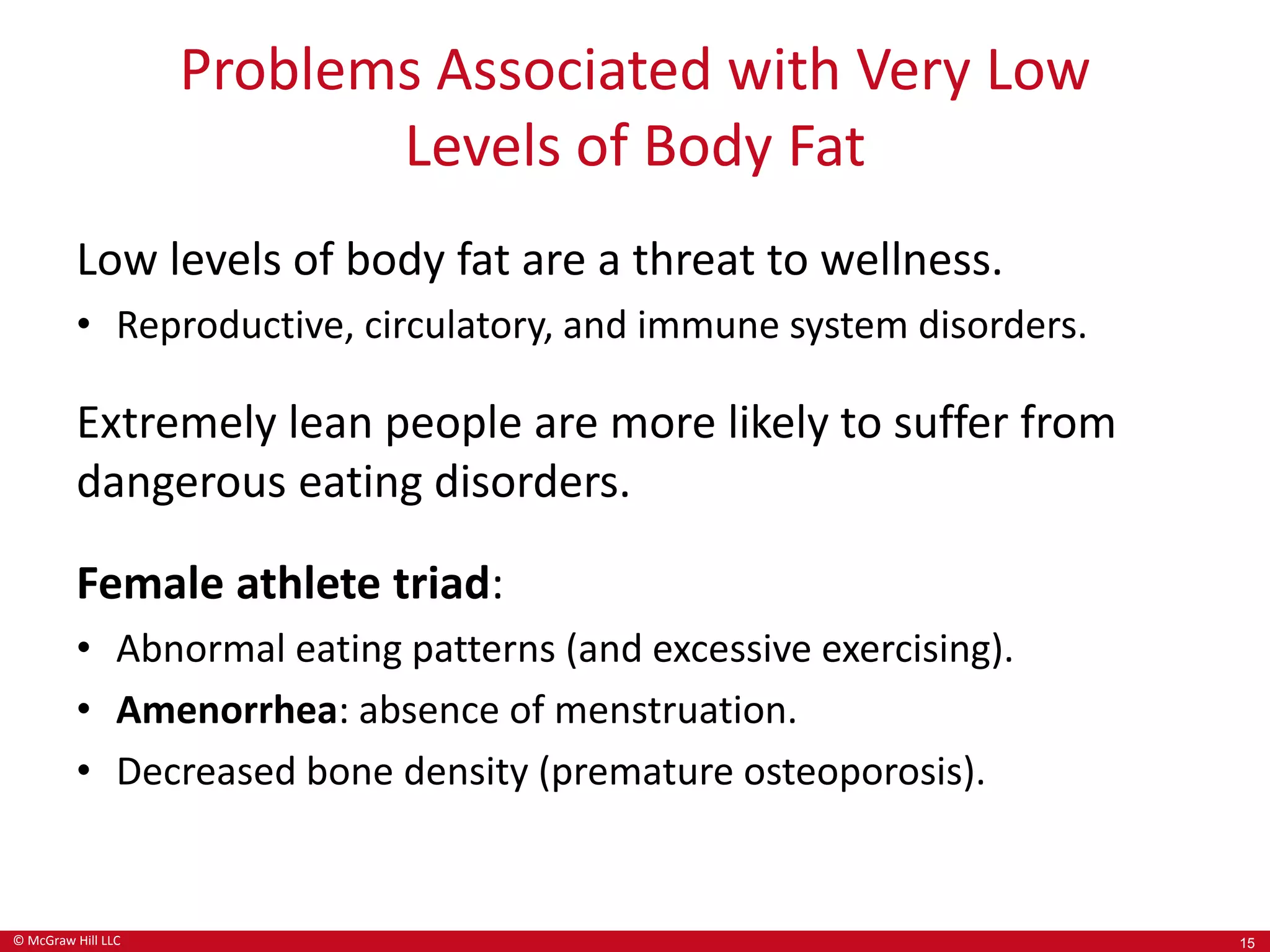 © McGraw Hill LLC
Problems Associated with Very Low
Levels of Body Fat
Low levels of body fat are a threat to wellness.
• Reproductive, circulatory, and immune system disorders.
Extremely lean people are more likely to suffer from
dangerous eating disorders.
Female athlete triad:
• Abnormal eating patterns (and excessive exercising).
• Amenorrhea: absence of menstruation.
• Decreased bone density (premature osteoporosis).
15
 