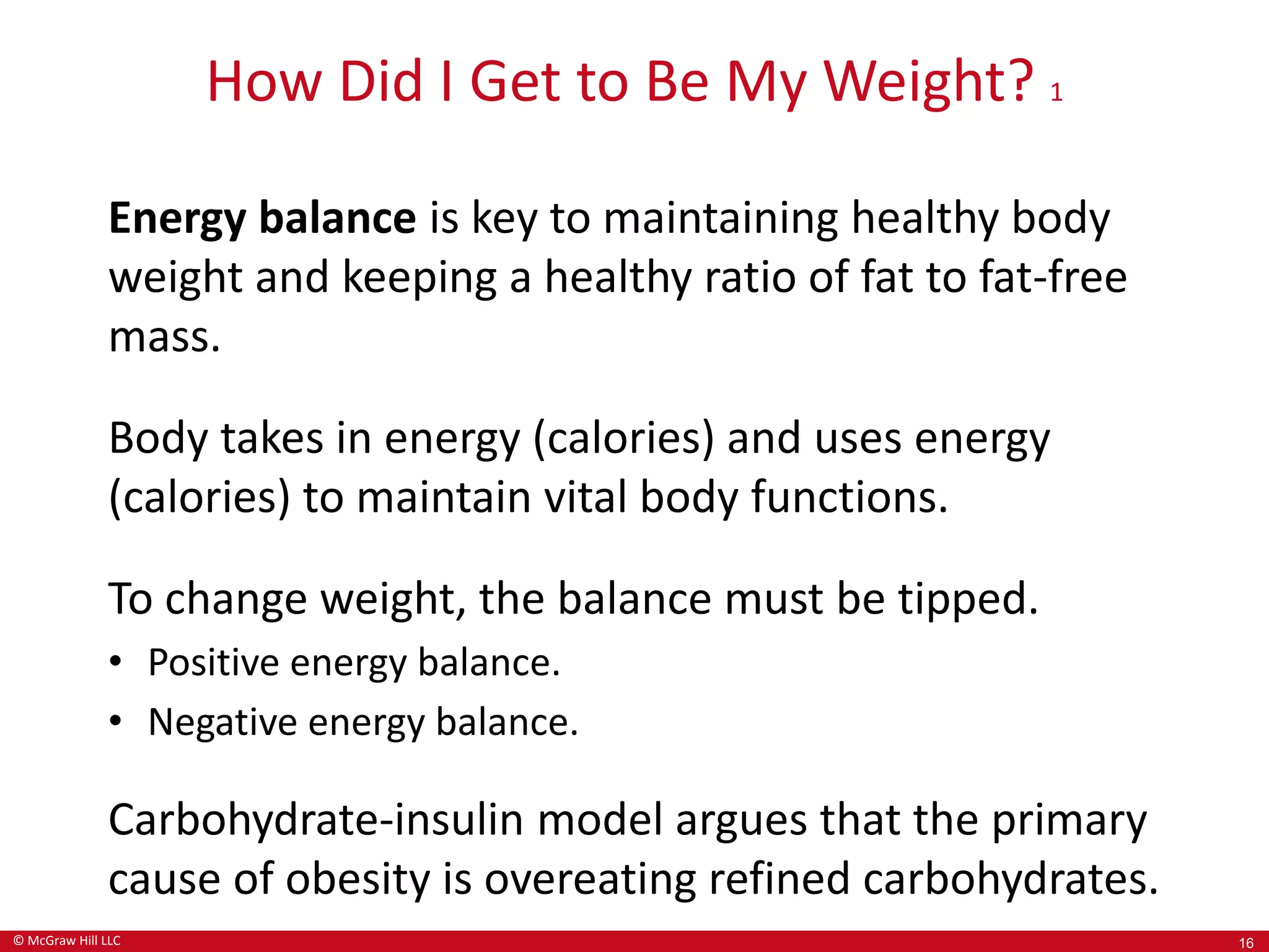 © McGraw Hill LLC
How Did I Get to Be My Weight? 1
Energy balance is key to maintaining healthy body
weight and keeping a healthy ratio of fat to fat-free
mass.
Body takes in energy (calories) and uses energy
(calories) to maintain vital body functions.
To change weight, the balance must be tipped.
• Positive energy balance.
• Negative energy balance.
Carbohydrate-insulin model argues that the primary
cause of obesity is overeating refined carbohydrates.
16
 