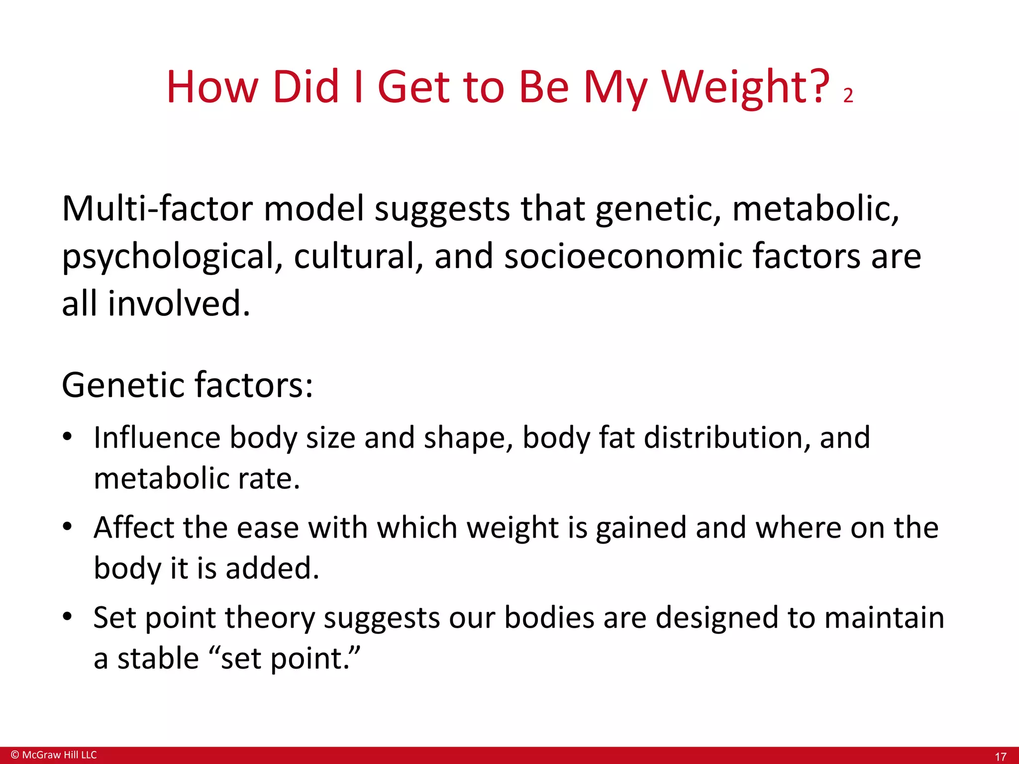 © McGraw Hill LLC
How Did I Get to Be My Weight? 2
Multi-factor model suggests that genetic, metabolic,
psychological, cultural, and socioeconomic factors are
all involved.
Genetic factors:
• Influence body size and shape, body fat distribution, and
metabolic rate.
• Affect the ease with which weight is gained and where on the
body it is added.
• Set point theory suggests our bodies are designed to maintain
a stable “set point.”
17
 