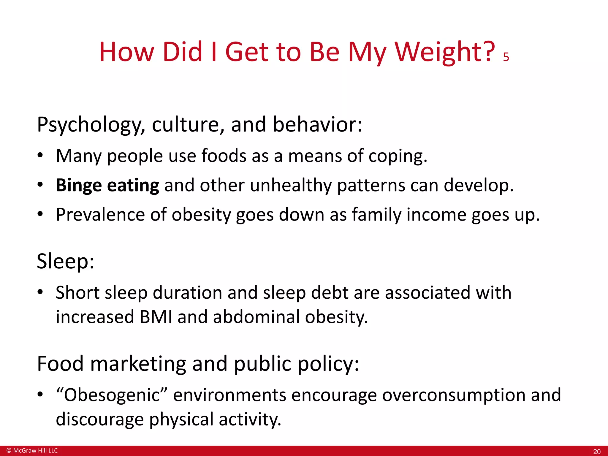 © McGraw Hill LLC
How Did I Get to Be My Weight? 5
Psychology, culture, and behavior:
• Many people use foods as a means of coping.
• Binge eating and other unhealthy patterns can develop.
• Prevalence of obesity goes down as family income goes up.
Sleep:
• Short sleep duration and sleep debt are associated with
increased BMI and abdominal obesity.
Food marketing and public policy:
• “Obesogenic” environments encourage overconsumption and
discourage physical activity.
20
 