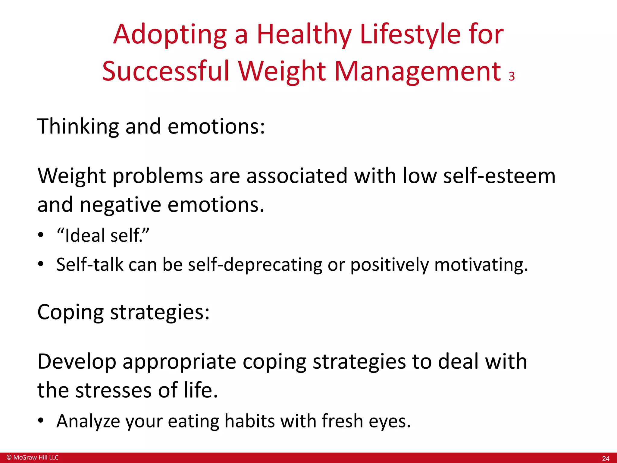 © McGraw Hill LLC
Adopting a Healthy Lifestyle for
Successful Weight Management 3
Thinking and emotions:
Weight problems are associated with low self-esteem
and negative emotions.
• “Ideal self.”
• Self-talk can be self-deprecating or positively motivating.
Coping strategies:
Develop appropriate coping strategies to deal with
the stresses of life.
• Analyze your eating habits with fresh eyes.
24
 