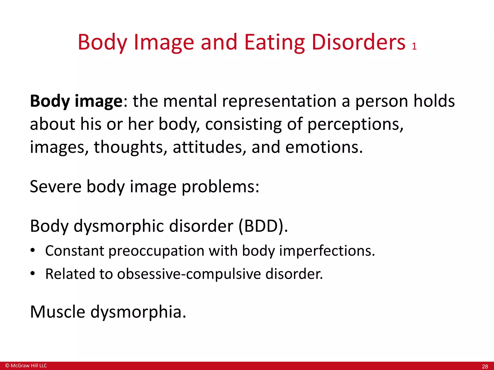© McGraw Hill LLC
Body Image and Eating Disorders 1
Body image: the mental representation a person holds
about his or her body, consisting of perceptions,
images, thoughts, attitudes, and emotions.
Severe body image problems:
Body dysmorphic disorder (BDD).
• Constant preoccupation with body imperfections.
• Related to obsessive-compulsive disorder.
Muscle dysmorphia.
28
 