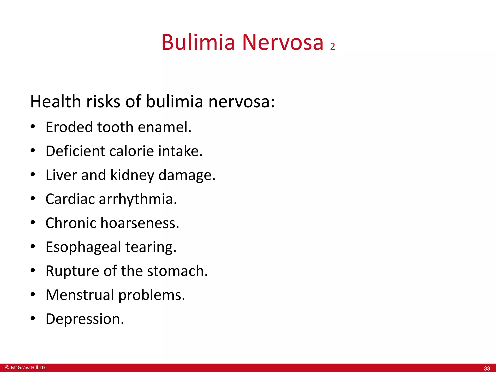 © McGraw Hill LLC
Bulimia Nervosa 2
Health risks of bulimia nervosa:
• Eroded tooth enamel.
• Deficient calorie intake.
• Liver and kidney damage.
• Cardiac arrhythmia.
• Chronic hoarseness.
• Esophageal tearing.
• Rupture of the stomach.
• Menstrual problems.
• Depression.
33
 