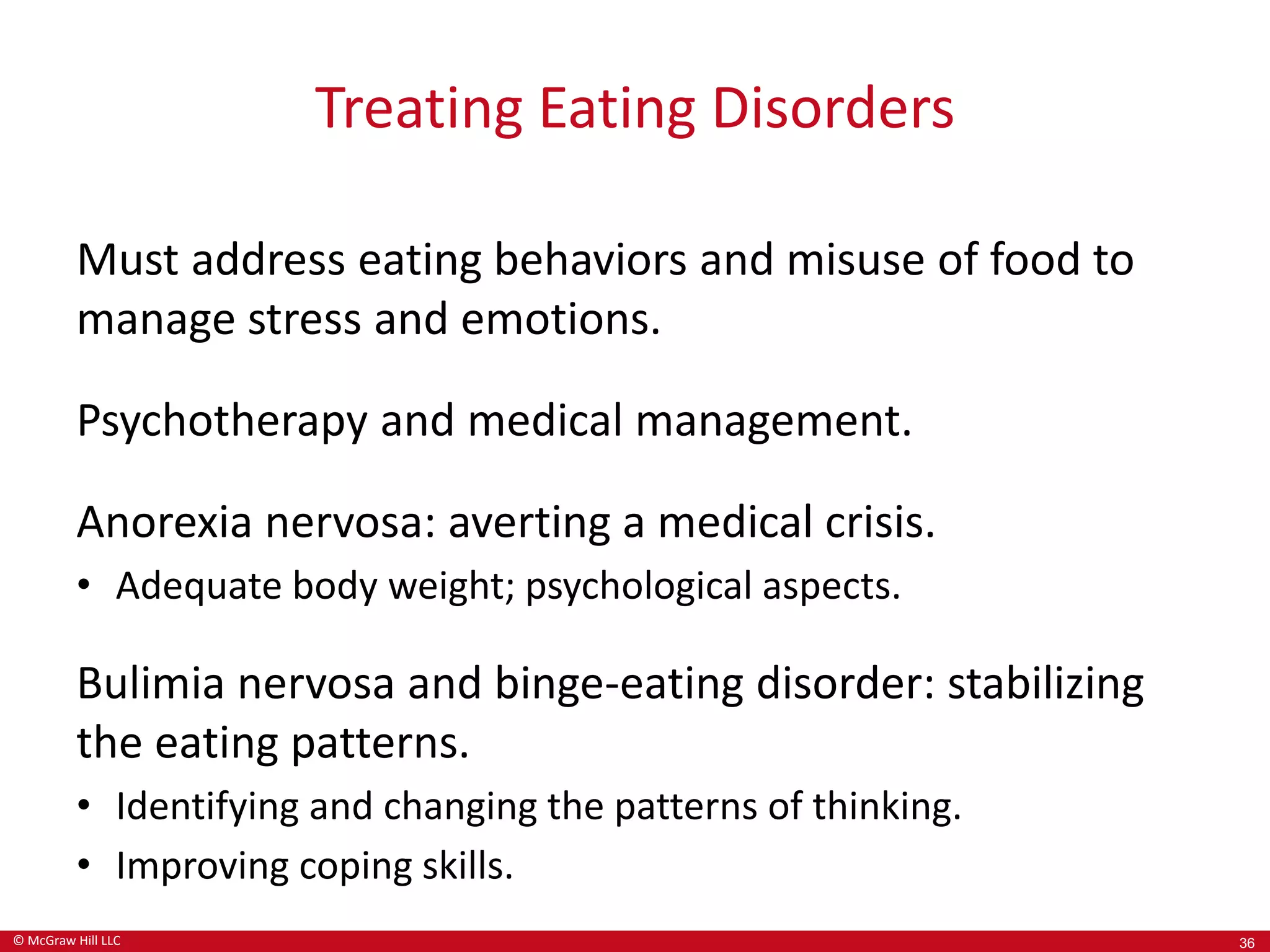 © McGraw Hill LLC
Treating Eating Disorders
Must address eating behaviors and misuse of food to
manage stress and emotions.
Psychotherapy and medical management.
Anorexia nervosa: averting a medical crisis.
• Adequate body weight; psychological aspects.
Bulimia nervosa and binge-eating disorder: stabilizing
the eating patterns.
• Identifying and changing the patterns of thinking.
• Improving coping skills.
36
 