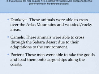 2. If you look at the map on page 149, describe why goods were transported by that
person/animal in the different locations.
Donkeys: These animals were able to cross
over the Atlas Mountains and wooded/rocky
areas.
Camels: These animals were able to cross
through the Sahara desert due to their
adaptations to the environment.
Porters: These men were able to take the goods
and load them onto cargo ships along the
coasts.
 