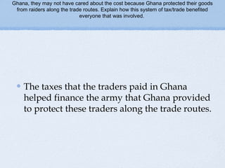 Ghana, they may not have cared about the cost because Ghana protected their goods
from raiders along the trade routes. Explain how this system of tax/trade benefited
everyone that was involved.
The taxes that the traders paid in Ghana
helped finance the army that Ghana provided
to protect these traders along the trade routes.
 