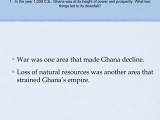 1. In the year 1,000 C.E., Ghana was at its height of power and prosperity. What two
things led to its downfall?
War was one area that made Ghana decline.
Loss of natural resources was another area that
strained Ghana’s empire.
 