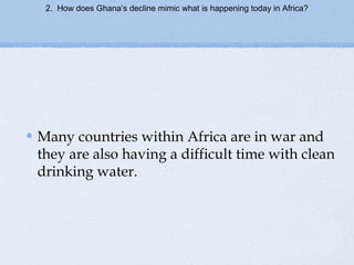 2. How does Ghana’s decline mimic what is happening today in Africa?
Many countries within Africa are in war and
they are also having a difficult time with clean
drinking water.
 