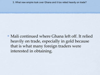 3. What new empire took over Ghana and it too relied heavily on trade?
Mali continued where Ghana left off. It relied
heavily on trade, especially in gold because
that is what many foreign traders were
interested in obtaining.
 