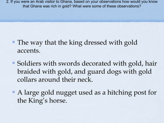 2. If you were an Arab visitor to Ghana, based on your observations how would you know
that Ghana was rich in gold? What were some of these observations?
The way that the king dressed with gold
accents.
Soldiers with swords decorated with gold, hair
braided with gold, and guard dogs with gold
collars around their neck.
A large gold nugget used as a hitching post for
the King’s horse.
 