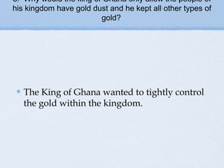 3. Why would the king of Ghana only allow the people of
his kingdom have gold dust and he kept all other types of
gold?
The King of Ghana wanted to tightly control
the gold within the kingdom.
 