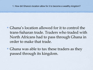 1. How did Ghana’s location allow for it to become a wealthy kingdom?
Ghana’s location allowed for it to control the
trans-Saharan trade. Traders who traded with
North Africans had to pass through Ghana in
order to make that trade.
Ghana was able to tax these traders as they
passed through its kingdom.
 